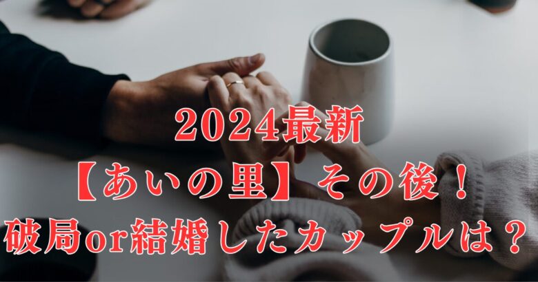 【2024最新】あいの里メンバー＆カップルその後を総まとめ！結婚or破局したのは誰？